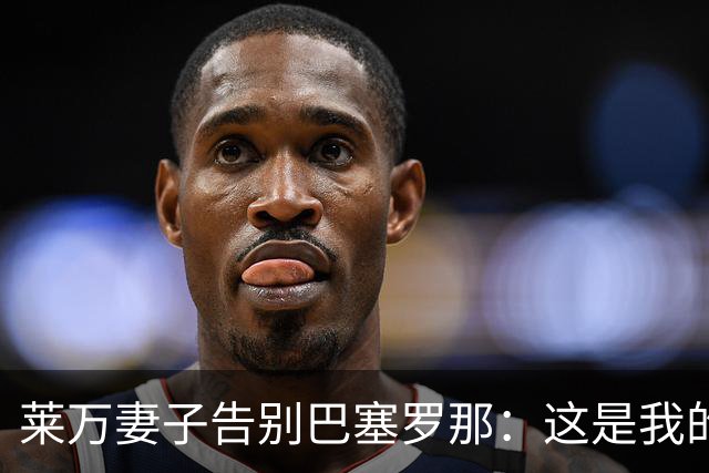 莱万妻子告别巴塞罗那：这是我的家，不想假装潇洒，其实害怕离开