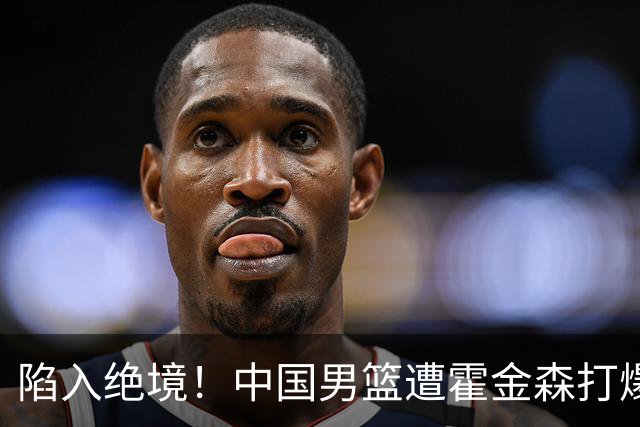陷入绝境！中国男篮遭霍金森打爆 末轮不胜将无缘世界杯